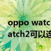 oppo watch2可以连苹果手机吗（OPPOWatch2可以连接苹果手机吗）