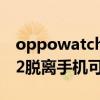 oppowatch怎么独立打电话（OPPOwatch2脱离手机可以打电话吗）