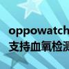 oppowatch2血氧测量不准（OPPOWatch2支持血氧检测功能吗）
