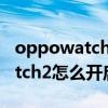 oppowatch2怎么开启电竞模式（OPPOWatch2怎么开启电竞模式）