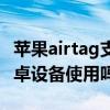 苹果airtag支持哪些机型（苹果airtag支持安卓设备使用吗）