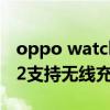 oppo watch2支持无线充电（OPPOWatch2支持无线充电吗）