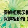 保鲜柜展示柜大概多少钱（求大神说下展示柜保鲜柜价格）