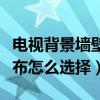 电视背景墙壁布该怎么选（电视背景墙壁纸壁布怎么选择）