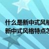 什么是新中式风格新中式风格特点（新中式风格特点是什么 新中式风格特点怎么样）
