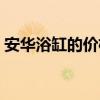 安华浴缸的价格（安华浴缸的价格一般多高）