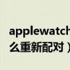 applewatch怎么重新配对（AppleWatch怎么重新配对）