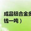 成品铝合金多少钱一吨（前进铝合金型材多少钱一吨）