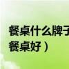 餐桌什么牌子好怎么选（有哪位晓得什么牌子餐桌好）