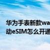 华为手表新款watch3proesim卡功能（华为watch3pro移动eSIM怎么开通）