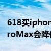 618买iphone12pro max（618iPhone12ProMax会降价吗）