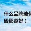 什么品牌玻化砖性价比比较高(哪位说说玻化砖那家好) 什么品牌玻化砖性价比比较高(哪位说说玻化砖那家好)