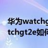 华为watchgt2e如何连接其他手机（华为watchgt2e如何连接手机）