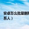 安卓怎么批量删除通讯录联系人（安卓手机怎么批量删除联系人）