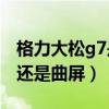 格力大松g7是什么系统(格力大松G7是直屏还是曲屏) 格力大松g7是什么系统(格力大松G7是直屏还是曲屏)