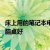 床上用的笔记本电脑桌哪个牌子好 谁清楚什么牌子的床上电脑桌好 