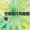 书房设计风格推荐 小房间书房设计哪种风格好 有什么特点呢 