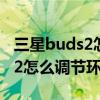 三星buds2怎么切换环境音和降噪 三星Buds2怎么调节环境音 