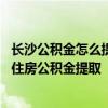 长沙公积金怎么提取的步骤和方法 求大神说下长沙哪里办理住房公积金提取 
