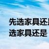 先选家具还是先选装修 弱弱的问下装修是先选家具还是 