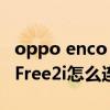oppo enco free2i和小度哪个好 oppoEncoFree2i怎么连接手机 