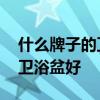 什么牌子的卫浴盆好 想问下大家什么牌子的卫浴盆好 什么牌子的卫浴盆好 想问下大家什么牌子的卫浴盆好