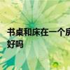 书桌和床在一个房间好吗 问一下大家晓得卧室书桌背靠浴室好吗 