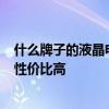 什么牌子的液晶电视性价比高 谁清楚什么牌子的led电视机性价比高 