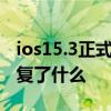 ios15.3正式版修复了什么 iOS15.2正式版修复了什么 ios15.3正式版修复了什么 iOS15.2正式版修复了什么
