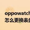 oppowatch怎么更换表盘 oppowatchfree怎么更换表盘 