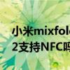 小米mixfold的nfc功能开启 小米MIXFOLD2支持NFC吗 小米mixfold的nfc功能开启 小米MIXFOLD2支持NFC吗