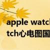 apple watch心电图在哪里可以用 AppleWatch心电图国内可以用吗 