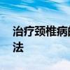 治疗颈椎病的方法最好的 治疗颈椎病的好方法 