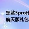 黑鲨5pro什么时候可以买到 黑鲨5Pro中国航天版礼包里有什么 