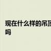 现在什么样的吊顶好看 问问有人清楚什么样的吊顶好看适用吗 