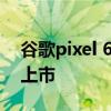 谷歌pixel 6a上市时间 谷歌Pixel7什么时候上市 