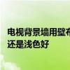 电视背景墙用壁布深色还是浅色好 家庭装修背景墙用深色好还是浅色好 