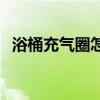 浴桶充气圈怎么充气 我想问充气浴桶价格 