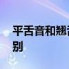 平舌音和翘舌音有哪些 平舌音、翘舌音的区别 平舌音和翘舌音有哪些 平舌音、翘舌音的区别
