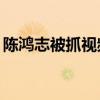 陈鸿志被抓视频(陈鸿志京被抓开车视频)优质