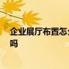 企业展厅布置怎么选择 企业展厅布置怎么进行 有高手清楚吗 
