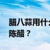 腊八蒜用什么醋好 腌制腊八蒜，用米醋还是陈醋？
