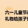 六一儿童节送什么礼物好 六一儿童节送什么礼物给孩子好