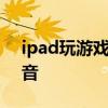 ipad玩游戏没声音 ipad 玩游戏没有外放声音