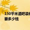 150平米酒吧装修多少钱 深圳1000平方米小型酒吧装修需要多少钱 150平米酒吧装修多少钱 深圳1000平方米小型酒吧装修需要多少钱