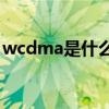 wcdma是什么意思(wcdma是什么网络标准)