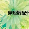 穿短裤配什么鞋(男生穿短裤配什么鞋)