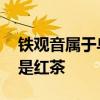 铁观音属于乌龙茶吗 铁观音乌龙茶是绿茶还是红茶
