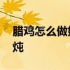 腊鸡怎么做好吃 炖腊鸡时，记得别直接下锅炖