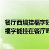 餐厅西墙挂福字好吗 我家一进门右边是客厅左边是餐厅那么福字能挂在餐厅吗 